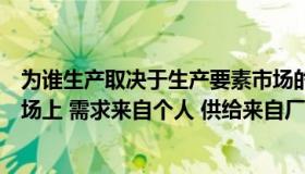 为谁生产取决于生产要素市场的供给与需求（在生产要素市场上 需求来自个人 供给来自厂商这是对的吗）