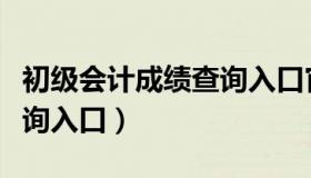 初级会计成绩查询入口官网（初级会计成绩查询入口）