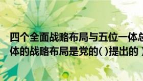 四个全面战略布局与五位一体总体布局之间的关系（四位一体的战略布局是党的( )提出的）