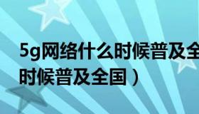 5g网络什么时候普及全国各地（5g网络什么时候普及全国）