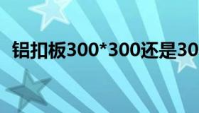 铝扣板300*300还是300*600好（铝扣板）