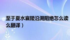 至于夏水襄陵沿溯阻绝怎么读（至于夏水襄陵 沿溯阻绝 怎么翻译）