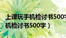 上课玩手机检讨书500字反省自己（上课玩手机检讨书500字）