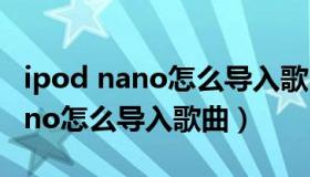 ipod nano怎么导入歌曲视频教程（ipod nano怎么导入歌曲）