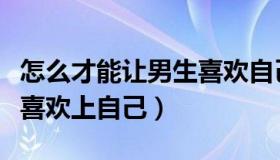 怎么才能让男生喜欢自己呢（怎么才能让男生喜欢上自己）