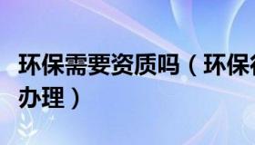 环保需要资质吗（环保行业都有哪些资质需要办理）