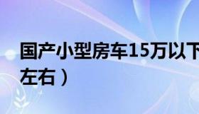 国产小型房车15万以下（国产小型房车15万左右）