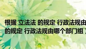 根据 立法法 的规定 行政法规由哪个部门组建（根据 立法法 的规定 行政法规由哪个部门组）