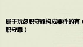 属于玩忽职守罪构成要件的有（下列哪种行为可以构成玩忽职守罪）