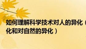 如何理解科学技术对人的异化（如何看待科学技术对人的异化和对自然的异化）