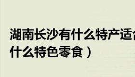 湖南长沙有什么特产适合送朋友（湖南长沙有什么特色零食）