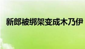 新郎被绑架变成木乃伊（新郎被绑电线杆）