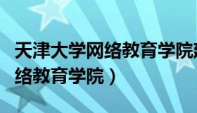 天津大学网络教育学院建院时间（天津大学网络教育学院）