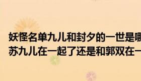 妖怪名单九儿和封夕的一世是哪一章（妖怪名单 封夕最后跟苏九儿在一起了还是和郭双在一起了）