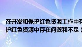 在开发和保护红色资源工作中存在问题和不足（在开发和保护红色资源中存在问题和不足）