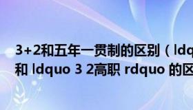 3+2和五年一贯制的区别（ldquo 五年一贯制高职 rdquo 和 ldquo 3 2高职 rdquo 的区别是什么）