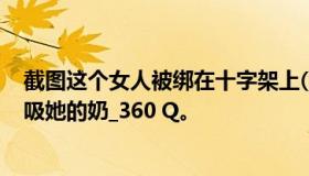 截图这个女人被绑在十字架上(满果状态)然后另一个女人在吸她的奶_360 Q。