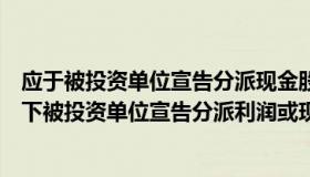 应于被投资单位宣告分派现金股利时确认投资收益（权益法下被投资单位宣告分派利润或现金股利时分录是）