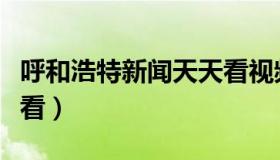 呼和浩特新闻天天看视频（呼和浩特新闻天天看）