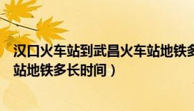 汉口火车站到武昌火车站地铁多久（汉口火车站到武昌火车站地铁多长时间）