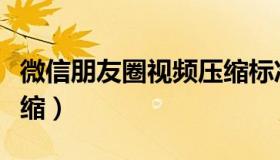 微信朋友圈视频压缩标准（微信朋友圈视频压缩）