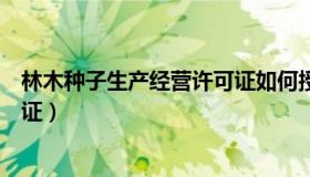 林木种子生产经营许可证如何授权（林木种子生产经营许可证）