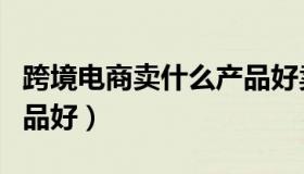 跨境电商卖什么产品好卖（跨境电商卖什么产品好）