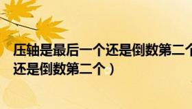 压轴是最后一个还是倒数第二个蚂蚁庄园（压轴是最后一个还是倒数第二个）