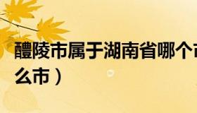 醴陵市属于湖南省哪个市管的（醴陵市属于什么市）