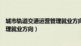 城市轨道交通运营管理就业方向工资（城市轨道交通运营管理就业方向）