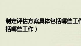 制定评估方案具体包括哪些工作措施（制定评估方案具体包括哪些工作）