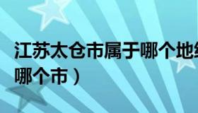 江苏太仓市属于哪个地级市（江苏太仓市属于哪个市）