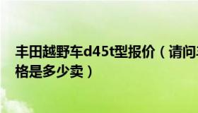 丰田越野车d45t型报价（请问丰田 越野车型号是D 45T 价格是多少卖）