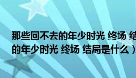 那些回不去的年少时光 终场 结局是什么意思（那些回不去的年少时光 终场 结局是什么）