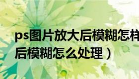 ps图片放大后模糊怎样变清晰（ps图片放大后模糊怎么处理）