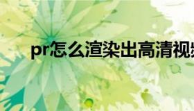 pr怎么渲染出高清视频（pr怎么渲染）