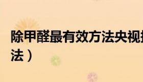 除甲醛最有效方法央视报道（除甲醛最有效方法）