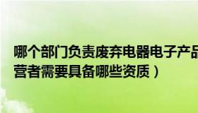 哪个部门负责废弃电器电子产品（废弃电器电子产品回收经营者需要具备哪些资质）