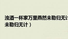 浊酒一杯家万里燕然未勒归无计翻译（浊酒一杯家万里燕然未勒归无计）