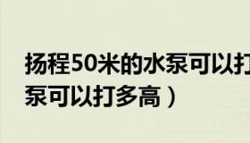 扬程50米的水泵可以打多高（扬程50米的水泵可以打多高）