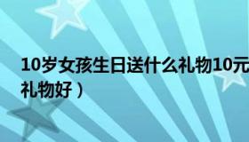 10岁女孩生日送什么礼物10元好看（10岁女孩生日送什么礼物好）