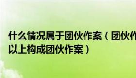 什么情况属于团伙作案（团伙作案是怎么定义的 几人及几人以上构成团伙作案）