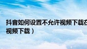 抖音如何设置不允许视频下载在相册（抖音如何设置不允许视频下载）