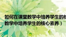 如何在课堂教学中培养学生的核心素养和能力（如何在课堂教学中培养学生的核心素养）