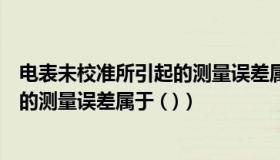 电表未校准所引起的测量误差属于什么（电表未校准所引起的测量误差属于 ( )）