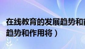 在线教育的发展趋势和前途（在线教育的发展趋势和作用将）