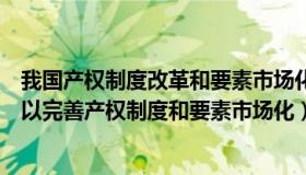 我国产权制度改革和要素市场化（为什么经济体制改革必须以完善产权制度和要素市场化）