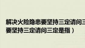 解决火险隐患要坚持三定请问三定是指什么（解决火险隐患要坚持三定请问三定是指）