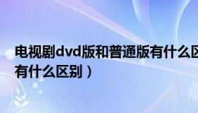 电视剧dvd版和普通版有什么区别（电视剧dvd版和普通版有什么区别）