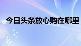 今日头条放心购在哪里（今日头条放心购）